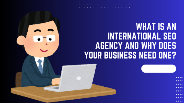 What Is an International SEO Agency and Why Does Your Business Need One?