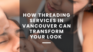 How Threading Services in Vancouver Can Transform Your Look Instantly 