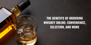The Benefits of Ordering Whiskey Online: Convenience, Selection, and More
