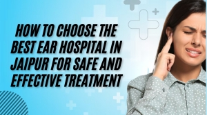 How to Choose the Best Ear Hospital in Jaipur for Safe and Effective Treatment