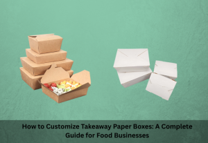 How to Customize Takeaway Paper Boxes: A Complete Guide for Food Businesses