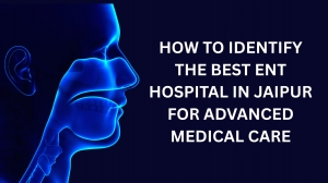 How to Identify the Best ENT Hospital in Jaipur for Advanced Medical Care