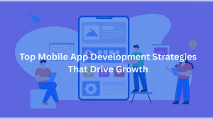 Top Mobile App Development Strategies That Drive Growth