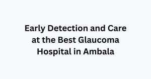 Early Detection and Care at the Best Glaucoma Hospital in Ambala