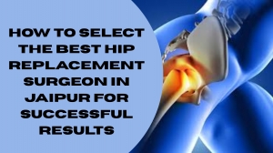 How to Select the Best Hip Replacement Surgeon in Jaipur for Successful Results