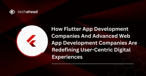 How Flutter App Development Companies and Advanced Web Development Companies Are Redefining User-Centric Digital Experiences
