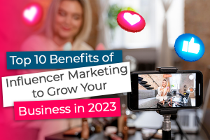 Top 10 Benefits of Influencer Marketing to Grow Your Business in 2023 