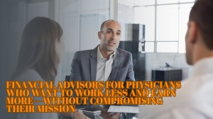 Financial Advisors for Physicians Who Want to Work Less and Earn More—Without Compromising Their Mission