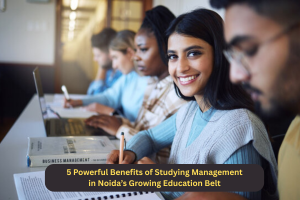 5 Powerful Benefits of Studying Management in Noida’s Growing Education Belt