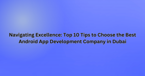 Navigating Excellence: Top 10 Tips to Choose the Best Android App Development Company in Dubai