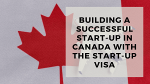 Building a Successful Start-Up in Canada with the Start-Up Visa