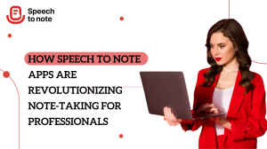 How Speech to Note Apps are Revolutionizing Note-Taking for Professionals