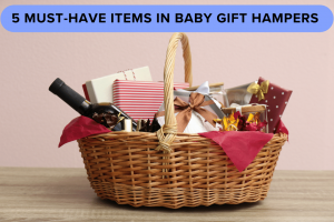 5 Must-Have Items In Baby Gift Hampers For Newborn Baby