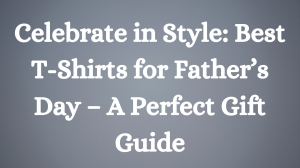 Celebrate in Style: Best T-Shirts for Father’s Day – A Perfect Gift Guide