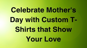 Celebrate Mother's Day with Custom T-Shirts that Show Your Love