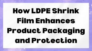 How LDPE Shrink Film Enhances Product Packaging and Protection