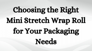 Choosing the Right Mini Stretch Wrap Roll for Your Packaging Needs