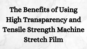 The Benefits of Using High Transparency and Tensile Strength Machine Stretch Film