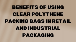 Benefits of Using Clear Polythene Packing Bags in Retail and Industrial Packaging