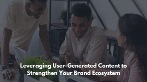 Leveraging User-Generated Content to Strengthen Your Brand Ecosystem