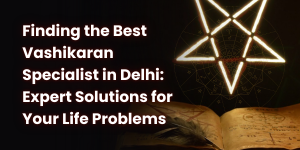 Finding the Best Vashikaran Specialist in Delhi: Expert Solutions for Your Life Problems