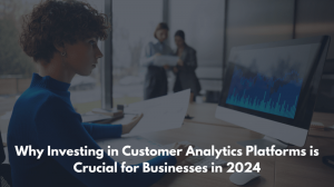 Why Investing in Customer Analytics Platforms is Crucial for Businesses in 2024