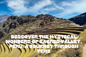 Discover the Mystical Wonders of Sacred Valley, Peru: A Journey Through Time