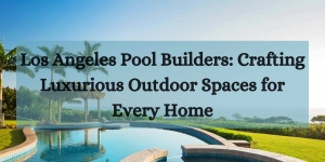 Los Angeles Pool Builders: Crafting Luxurious Outdoor Spaces for Every Home