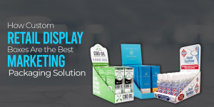 How Custom Retail Display Boxes Are the Best Marketing Packaging Solution