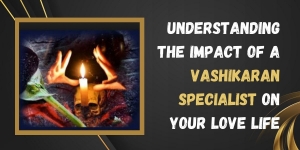 Understanding the Impact of a Vashikaran Specialist on Your Love Life