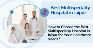 How to Choose the Best Multispeciality Hospital in Jaipur for Your Healthcare Needs?