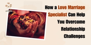 How a Love Marriage Specialist Can Help You Overcome Relationship Challenges