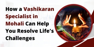 How a Vashikaran Specialist in Mohali Can Help You Resolve Life's Challenges