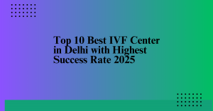 Top 10 Best IVF Centres in Delhi with Highest Success Rate 2025